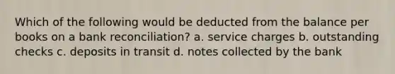 Which of the following would be deducted from the balance per books on a bank reconciliation? a. service charges b. outstanding checks c. deposits in transit d. notes collected by the bank