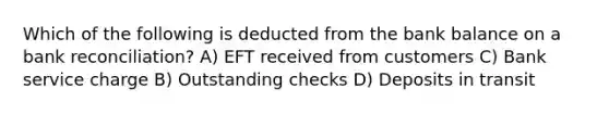 Which of the following is deducted from the bank balance on a bank reconciliation? A) EFT received from customers C) Bank service charge B) Outstanding checks D) Deposits in transit