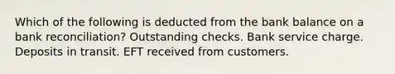 Which of the following is deducted from the bank balance on a bank reconciliation? Outstanding checks. Bank service charge. Deposits in transit. EFT received from customers.