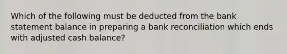 Which of the following must be deducted from the bank statement balance in preparing a bank reconciliation which ends with adjusted cash balance?