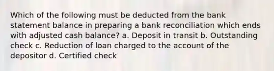 Which of the following must be deducted from the bank statement balance in preparing a bank reconciliation which ends with adjusted cash balance? a. Deposit in transit b. Outstanding check c. Reduction of loan charged to the account of the depositor d. Certified check