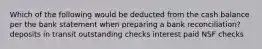 Which of the following would be deducted from the cash balance per the bank statement when preparing a bank reconciliation? deposits in transit outstanding checks interest paid NSF checks