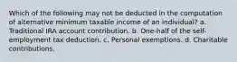 Which of the following may not be deducted in the computation of alternative minimum taxable income of an individual? a. Traditional IRA account contribution. b. One-half of the self-employment tax deduction. c. Personal exemptions. d. Charitable contributions.