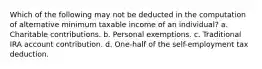 Which of the following may not be deducted in the computation of alternative minimum taxable income of an individual? a. Charitable contributions. b. Personal exemptions. c. Traditional IRA account contribution. d. One-half of the self-employment tax deduction.