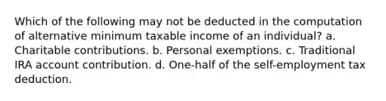 Which of the following may not be deducted in the computation of alternative minimum taxable income of an individual? a. Charitable contributions. b. Personal exemptions. c. Traditional IRA account contribution. d. One-half of the self-employment tax deduction.