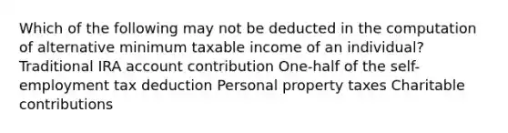 Which of the following may not be deducted in the computation of alternative minimum taxable income of an individual? Traditional IRA account contribution One-half of the self-employment tax deduction Personal property taxes Charitable contributions