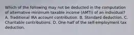 Which of the following may not be deducted in the computation of alternative minimum taxable income (AMTI) of an individual? A. Traditional IRA account contribution. B. Standard deduction. C. Charitable contributions. D. One-half of the self-employment tax deduction.