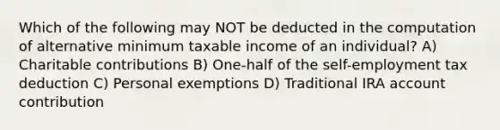 Which of the following may NOT be deducted in the computation of alternative minimum taxable income of an individual? A) Charitable contributions B) One-half of the self-employment tax deduction C) Personal exemptions D) Traditional IRA account contribution