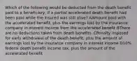 Which of the following would be deducted from the death benefit paid to a beneficiary, if a partial accelerated death benefit had been paid while the insured was still alive? AAmount paid with the accelerated benefit, plus the earnings lost by the insurance company in interest income from the accelerated benefit BThere are no deductions taken from death benefits. CPenalty imposed for early withdrawal of the death benefit, plus the amount of earnings lost by the insurance company in interest income D10% federal death benefit income tax, plus the amount of the accelerated benefit