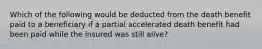 Which of the following would be deducted from the death benefit paid to a beneficiary if a partial accelerated death benefit had been paid while the insured was still alive?