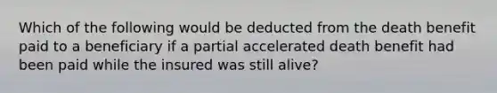 Which of the following would be deducted from the death benefit paid to a beneficiary if a partial accelerated death benefit had been paid while the insured was still alive?