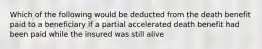 Which of the following would be deducted from the death benefit paid to a beneficiary if a partial accelerated death benefit had been paid while the insured was still alive