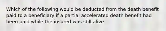 Which of the following would be deducted from the death benefit paid to a beneficiary if a partial accelerated death benefit had been paid while the insured was still alive