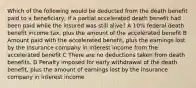 Which of the following would be deducted from the death benefit paid to a beneficiary, if a partial accelerated death benefit had been paid while the insured was still alive? A 10% federal death benefit income tax, plus the amount of the accelerated benefit B Amount paid with the accelerated benefit, plus the earnings lost by the insurance company in interest income from the accelerated benefit C There are no deductions taken from death benefits. D Penalty imposed for early withdrawal of the death benefit, plus the amount of earnings lost by the insurance company in interest income