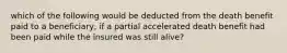 which of the following would be deducted from the death benefit paid to a beneficiary, if a partial accelerated death benefit had been paid while the insured was still alive?