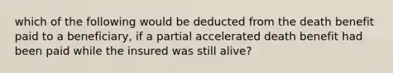 which of the following would be deducted from the death benefit paid to a beneficiary, if a partial accelerated death benefit had been paid while the insured was still alive?