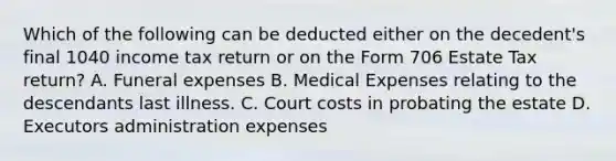 Which of the following can be deducted either on the decedent's final 1040 income tax return or on the Form 706 Estate Tax return? A. Funeral expenses B. Medical Expenses relating to the descendants last illness. C. Court costs in probating the estate D. Executors administration expenses