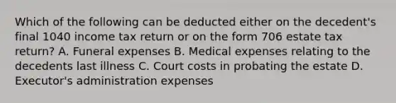 Which of the following can be deducted either on the decedent's final 1040 income tax return or on the form 706 estate tax return? A. Funeral expenses B. Medical expenses relating to the decedents last illness C. Court costs in probating the estate D. Executor's administration expenses