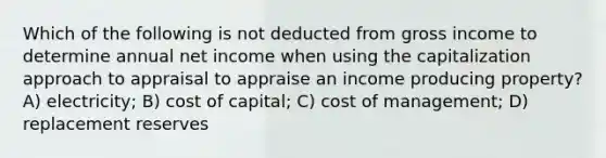 Which of the following is not deducted from gross income to determine annual net income when using the capitalization approach to appraisal to appraise an income producing property? A) electricity; B) cost of capital; C) cost of management; D) replacement reserves