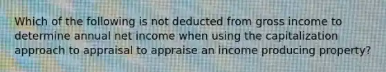 Which of the following is not deducted from gross income to determine annual net income when using the capitalization approach to appraisal to appraise an income producing property?