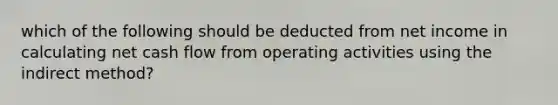 which of the following should be deducted from net income in calculating net cash flow from operating activities using the indirect method?