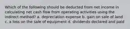 Which of the following should be deducted from net income in calculating net cash flow from operating activities using the indirect method? a. depreciation expense b. gain on sale of land c. a loss on the sale of equipment d. dividends declared and paid