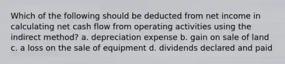 Which of the following should be deducted from net income in calculating net cash flow from operating activities using the indirect method? a. depreciation expense b. gain on sale of land c. a loss on the sale of equipment d. dividends declared and paid