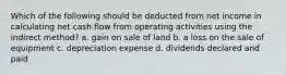 Which of the following should be deducted from net income in calculating net cash flow from operating activities using the indirect method? a. gain on sale of land b. a loss on the sale of equipment c. depreciation expense d. dividends declared and paid