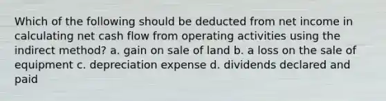 Which of the following should be deducted from net income in calculating net cash flow from operating activities using the indirect method? a. gain on sale of land b. a loss on the sale of equipment c. depreciation expense d. dividends declared and paid