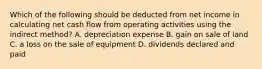 Which of the following should be deducted from net income in calculating net cash flow from operating activities using the indirect method? A. depreciation expense B. gain on sale of land C. a loss on the sale of equipment D. dividends declared and paid