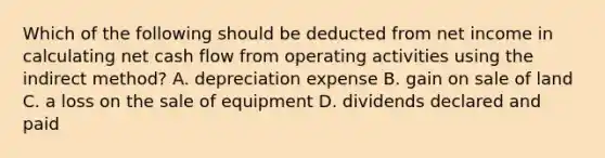 Which of the following should be deducted from net income in calculating net cash flow from operating activities using the indirect method? A. depreciation expense B. gain on sale of land C. a loss on the sale of equipment D. dividends declared and paid