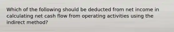 Which of the following should be deducted from net income in calculating net cash flow from operating activities using the indirect method?