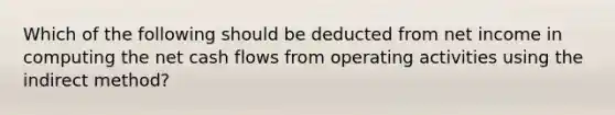 Which of the following should be deducted from net income in computing the net cash flows from operating activities using the indirect method?