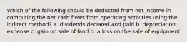 Which of the following should be deducted from net income in computing the net cash flows from operating activities using the indirect method? a. dividends declared and paid b. depreciation expense c. gain on sale of land d. a loss on the sale of equipment