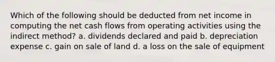 Which of the following should be deducted from net income in computing the net cash flows from operating activities using the indirect method? a. dividends declared and paid b. depreciation expense c. gain on sale of land d. a loss on the sale of equipment