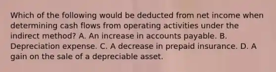 Which of the following would be deducted from net income when determining cash flows from operating activities under the indirect method? A. An increase in accounts payable. B. Depreciation expense. C. A decrease in prepaid insurance. D. A gain on the sale of a depreciable asset.