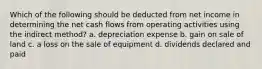 Which of the following should be deducted from net income in determining the net cash flows from operating activities using the indirect method? a. depreciation expense b. gain on sale of land c. a loss on the sale of equipment d. dividends declared and paid