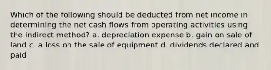 Which of the following should be deducted from net income in determining the net cash flows from operating activities using the indirect method? a. depreciation expense b. gain on sale of land c. a loss on the sale of equipment d. dividends declared and paid