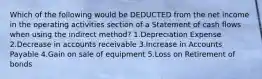 Which of the following would be DEDUCTED from the net income in the operating activities section of a Statement of cash flows when using the indirect method? 1.Depreciation Expense 2.Decrease in accounts receivable 3.Increase in Accounts Payable 4.Gain on sale of equipment 5.Loss on Retirement of bonds