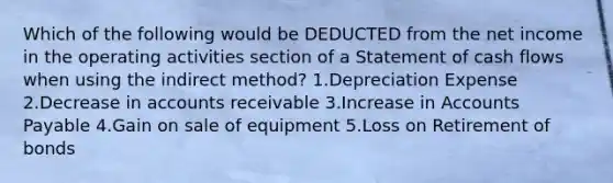 Which of the following would be DEDUCTED from the net income in the operating activities section of a Statement of cash flows when using the indirect method? 1.Depreciation Expense 2.Decrease in accounts receivable 3.Increase in Accounts Payable 4.Gain on sale of equipment 5.Loss on Retirement of bonds