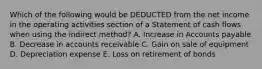 Which of the following would be DEDUCTED from the net income in the operating activities section of a Statement of cash flows when using the indirect method? A. Increase in Accounts payable B. Decrease in accounts receivable C. Gain on sale of equipment D. Depreciation expense E. Loss on retirement of bonds