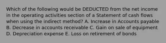 Which of the following would be DEDUCTED from the net income in the operating activities section of a Statement of cash flows when using the indirect method? A. Increase in Accounts payable B. Decrease in accounts receivable C. Gain on sale of equipment D. Depreciation expense E. Loss on retirement of bonds