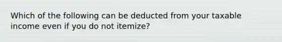 Which of the following can be deducted from your taxable income even if you do not itemize?