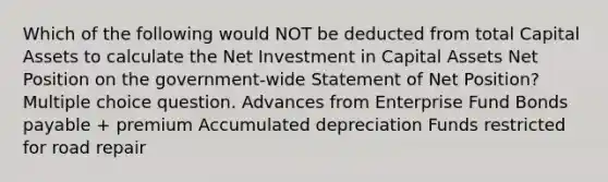 Which of the following would NOT be deducted from total Capital Assets to calculate the Net Investment in Capital Assets Net Position on the government-wide Statement of Net Position? Multiple choice question. Advances from Enterprise Fund Bonds payable + premium Accumulated depreciation Funds restricted for road repair