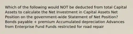 Which of the following would NOT be deducted from total Capital Assets to calculate the Net Investment in Capital Assets Net Position on the government-wide Statement of Net Position? Bonds payable + premium Accumulated depreciation Advances from Enterprise Fund Funds restricted for road repair