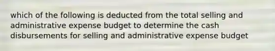 which of the following is deducted from the total selling and administrative expense budget to determine the cash disbursements for selling and administrative expense budget