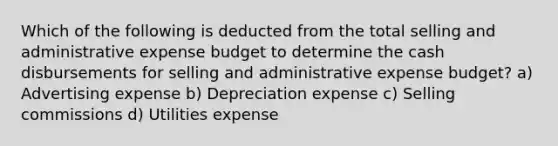 Which of the following is deducted from the total selling and administrative expense budget to determine the cash disbursements for selling and administrative expense budget? a) Advertising expense b) Depreciation expense c) Selling commissions d) Utilities expense