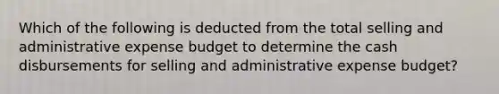 Which of the following is deducted from the total selling and administrative expense budget to determine the cash disbursements for selling and administrative expense budget?