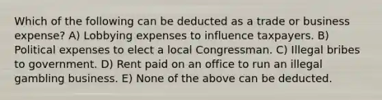 Which of the following can be deducted as a trade or business expense? A) Lobbying expenses to influence taxpayers. B) Political expenses to elect a local Congressman. C) Illegal bribes to government. D) Rent paid on an office to run an illegal gambling business. E) None of the above can be deducted.