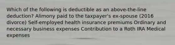 Which of the following is deductible as an above-the-line deduction? Alimony paid to the taxpayer's ex-spouse (2016 divorce) Self-employed health insurance premiums Ordinary and necessary business expenses Contribution to a Roth IRA Medical expenses